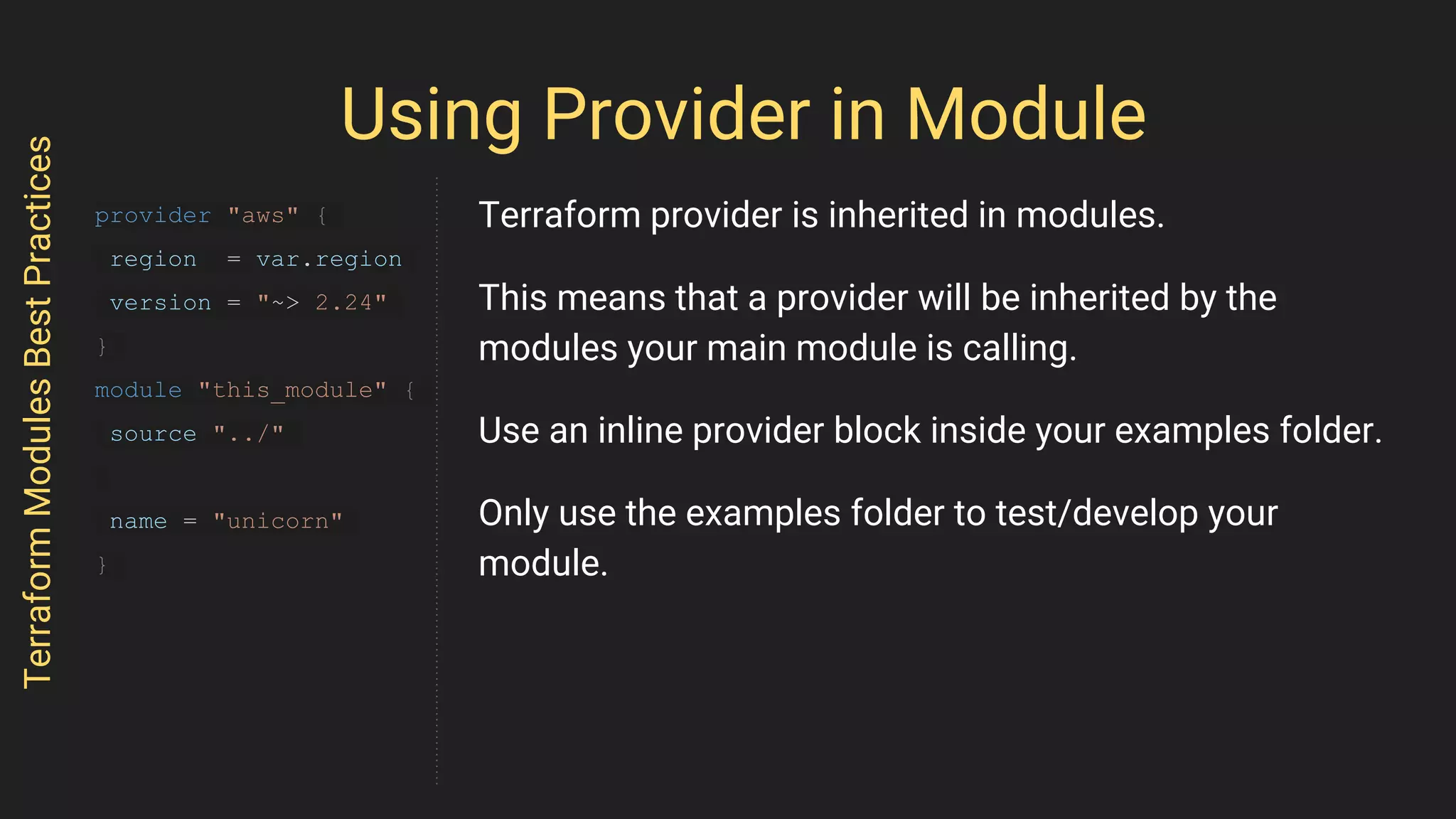 Using Provider in Module
TerraformModulesBestPractices
provider "aws" {
region = var.region
version = "~> 2.24"
}
module "this_module" {
source "../"
name = "unicorn"
}
Terraform provider is inherited in modules.
This means that a provider will be inherited by the
modules your main module is calling.
Use an inline provider block inside your examples folder.
Only use the examples folder to test/develop your
module.
 
