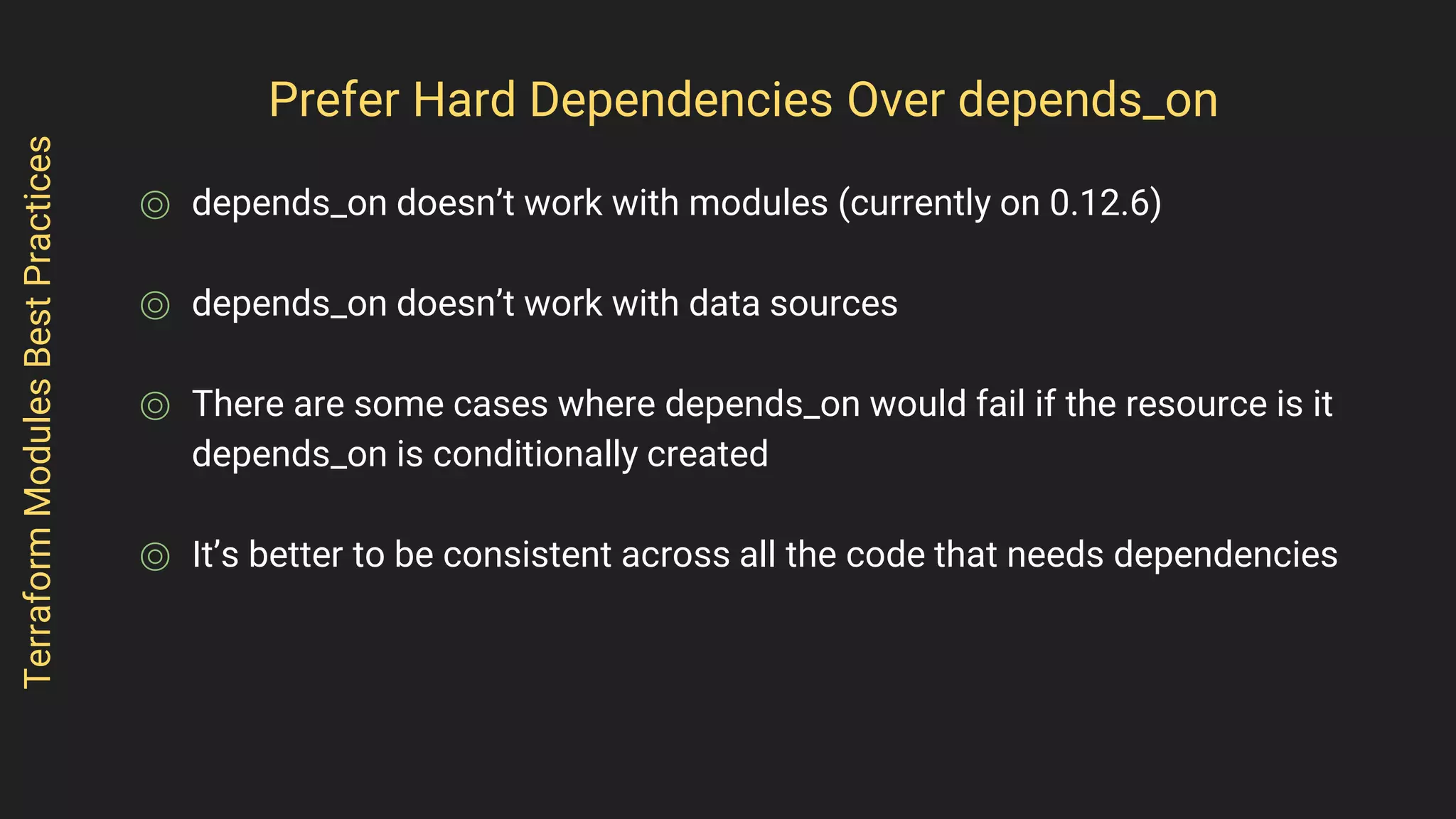 Prefer Hard Dependencies Over depends_on
⌾ depends_on doesn’t work with modules (currently on 0.12.6)
⌾ depends_on doesn’t work with data sources
⌾ There are some cases where depends_on would fail if the resource is it
depends_on is conditionally created
⌾ It’s better to be consistent across all the code that needs dependencies
TerraformModulesBestPractices
 