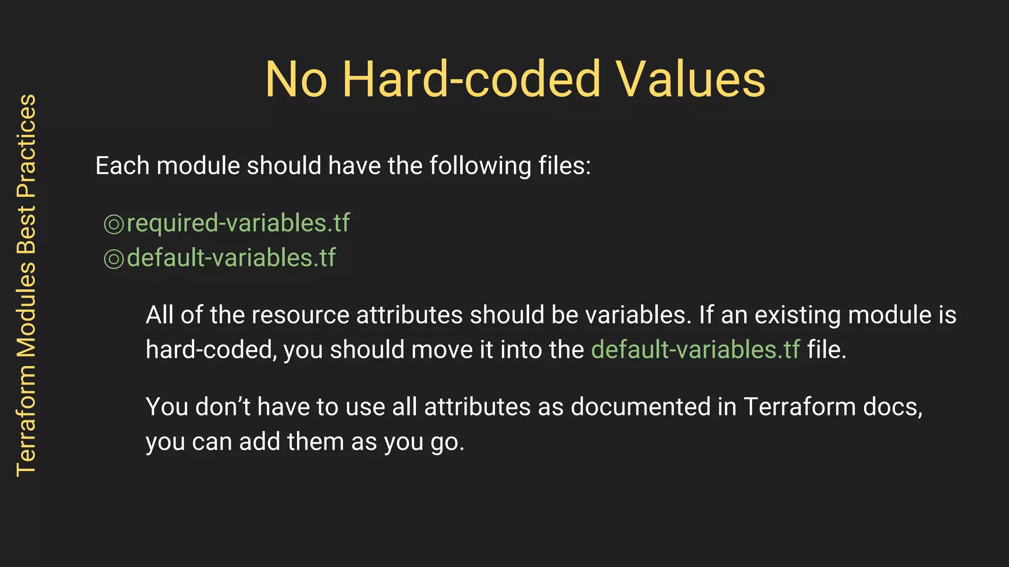 No Hard-coded Values
Each module should have the following files:
⌾required-variables.tf
⌾default-variables.tf
All of the resource attributes should be variables. If an existing module is
hard-coded, you should move it into the default-variables.tf file.
You don’t have to use all attributes as documented in Terraform docs,
you can add them as you go.
TerraformModulesBestPractices
 