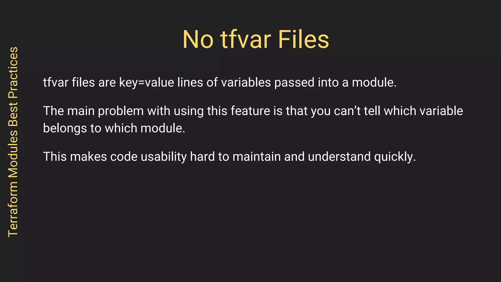 No tfvar Files
tfvar files are key=value lines of variables passed into a module.
The main problem with using this feature is that you can’t tell which variable
belongs to which module.
This makes code usability hard to maintain and understand quickly.
TerraformModulesBestPractices
 
