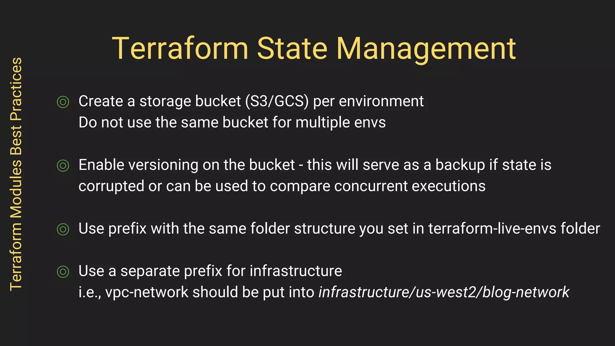 Terraform State Management
⌾ Create a storage bucket (S3/GCS) per environment
Do not use the same bucket for multiple envs
⌾ Enable versioning on the bucket - this will serve as a backup if state is
corrupted or can be used to compare concurrent executions
⌾ Use prefix with the same folder structure you set in terraform-live-envs folder
⌾ Use a separate prefix for infrastructure
i.e., vpc-network should be put into infrastructure/us-west2/blog-network
TerraformModulesBestPractices
 