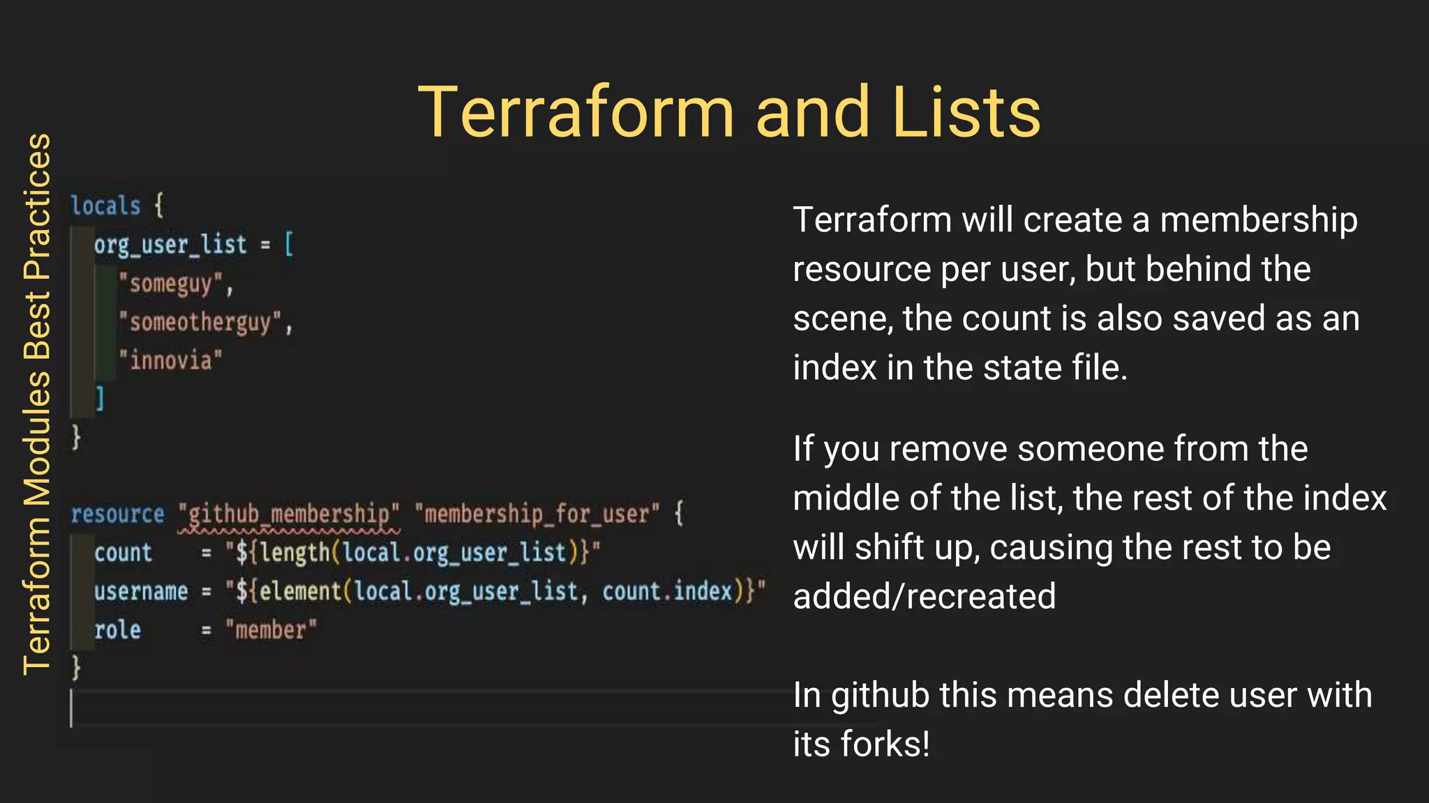 Terraform and Lists
Terraform will create a membership
resource per user, but behind the
scene, the count is also saved as an
index in the state file.
If you remove someone from the
middle of the list, the rest of the index
will shift up, causing the rest to be
added/recreated
In github this means delete user with
its forks!
TerraformModulesBestPractices
 