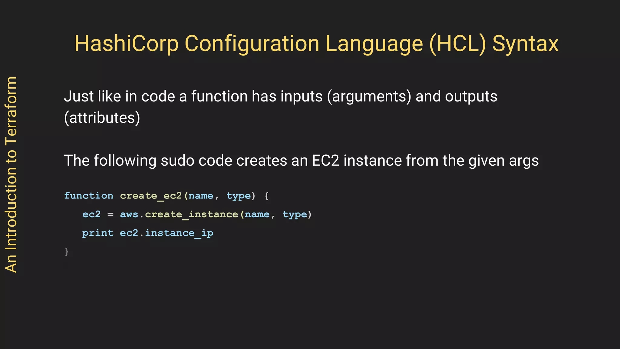 AnIntroductiontoTerraform
Just like in code a function has inputs (arguments) and outputs
(attributes)
The following sudo code creates an EC2 instance from the given args
function create_ec2(name, type) {
ec2 = aws.create_instance(name, type)
print ec2.instance_ip
}
HashiCorp Configuration Language (HCL) Syntax
 