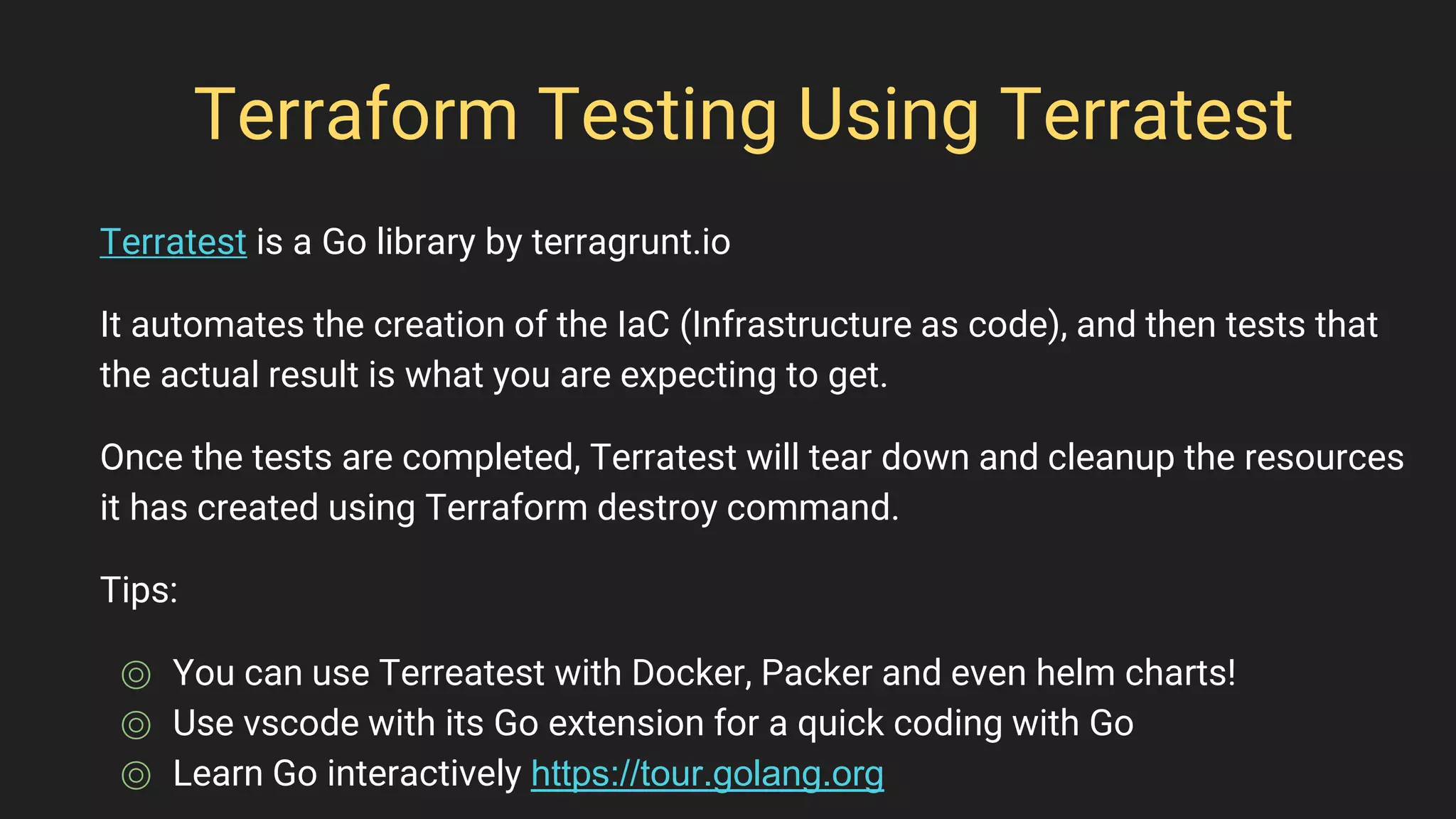 Terraform Testing Using Terratest
Terratest is a Go library by terragrunt.io
It automates the creation of the IaC (Infrastructure as code), and then tests that
the actual result is what you are expecting to get.
Once the tests are completed, Terratest will tear down and cleanup the resources
it has created using Terraform destroy command.
Tips:
⌾ You can use Terreatest with Docker, Packer and even helm charts!
⌾ Use vscode with its Go extension for a quick coding with Go
⌾ Learn Go interactively https://tour.golang.org
 