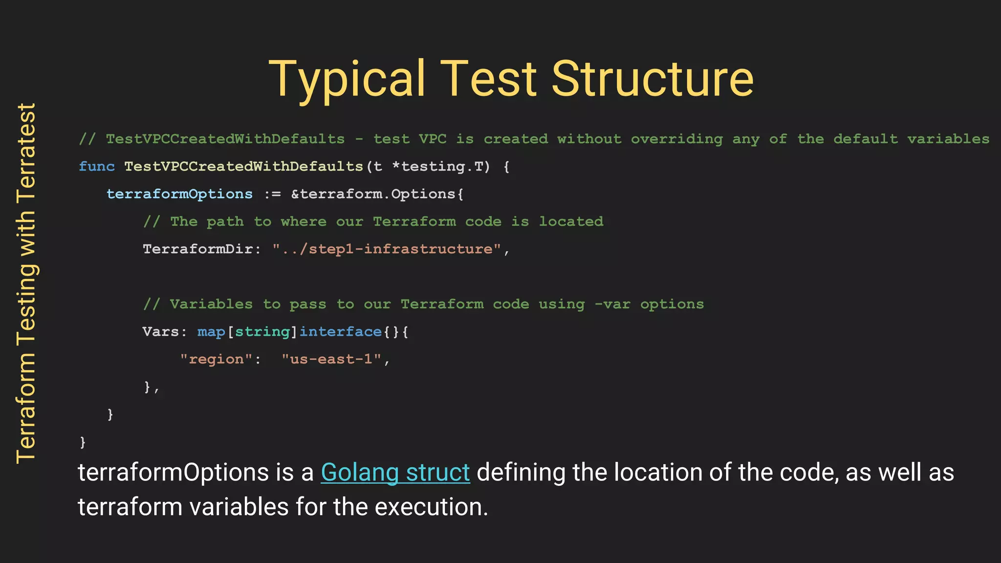 Typical Test Structure
// TestVPCCreatedWithDefaults - test VPC is created without overriding any of the default variables
func TestVPCCreatedWithDefaults(t *testing.T) {
terraformOptions := &terraform.Options{
// The path to where our Terraform code is located
TerraformDir: "../step1-infrastructure",
// Variables to pass to our Terraform code using -var options
Vars: map[string]interface{}{
"region": "us-east-1",
},
}
}
TerraformTestingwithTerratest
terraformOptions is a Golang struct defining the location of the code, as well as
terraform variables for the execution.
 