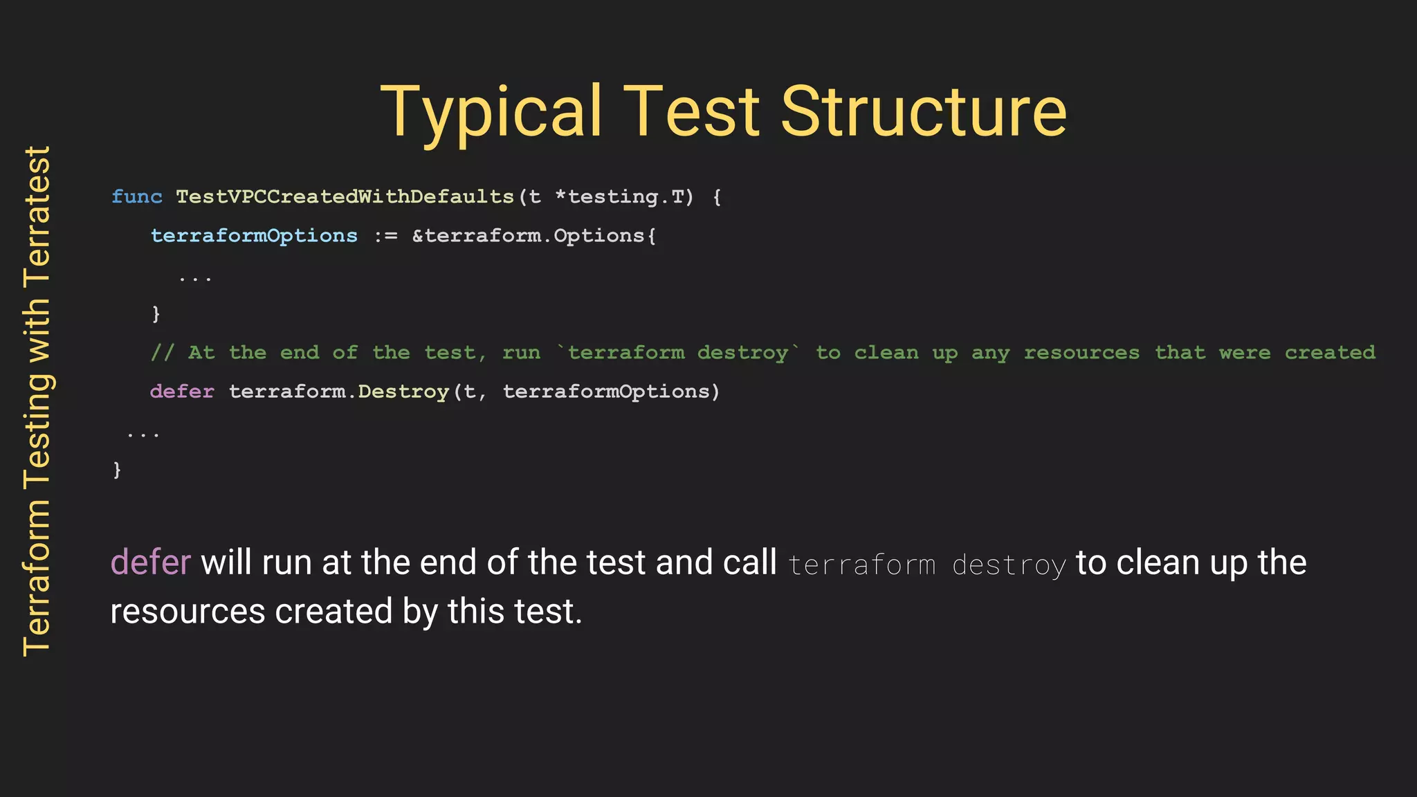 Typical Test Structure
func TestVPCCreatedWithDefaults(t *testing.T) {
terraformOptions := &terraform.Options{
...
}
// At the end of the test, run `terraform destroy` to clean up any resources that were created
defer terraform.Destroy(t, terraformOptions)
...
}
TerraformTestingwithTerratest
defer will run at the end of the test and call terraform destroy to clean up the
resources created by this test.
 