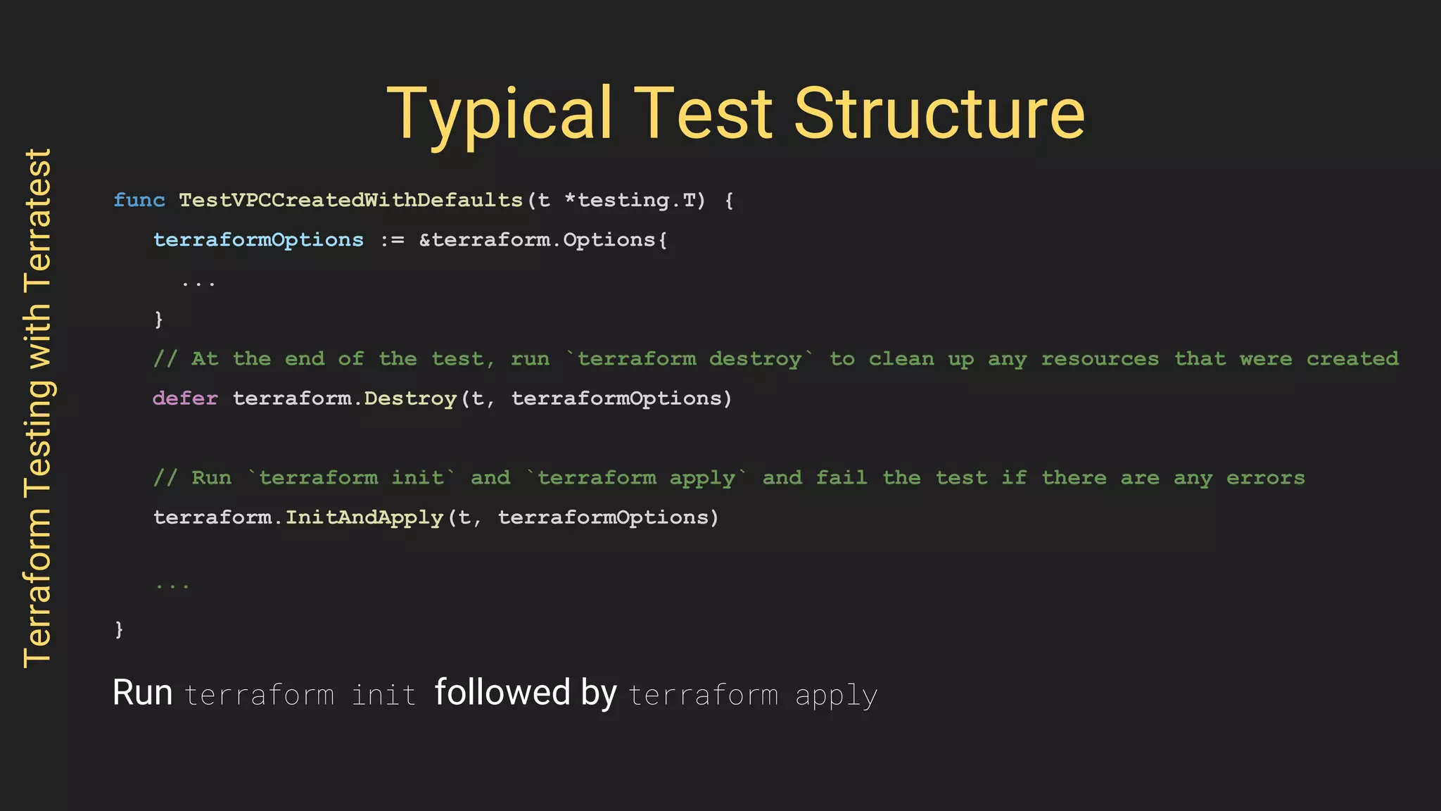 Typical Test Structure
func TestVPCCreatedWithDefaults(t *testing.T) {
terraformOptions := &terraform.Options{
...
}
// At the end of the test, run `terraform destroy` to clean up any resources that were created
defer terraform.Destroy(t, terraformOptions)
// Run `terraform init` and `terraform apply` and fail the test if there are any errors
terraform.InitAndApply(t, terraformOptions)
...
}
TerraformTestingwithTerratest
Run terraform init followed by terraform apply
 