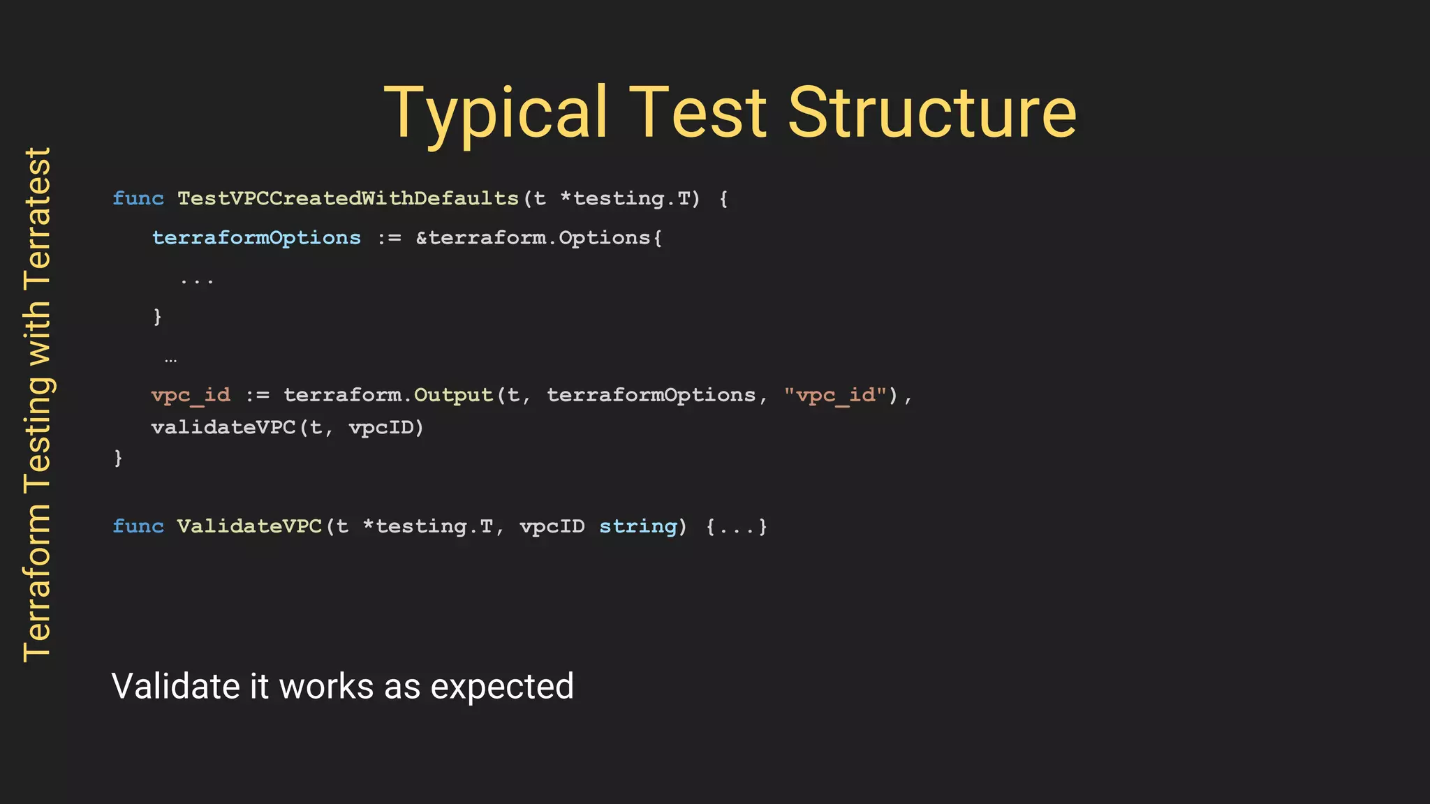 Typical Test Structure
func TestVPCCreatedWithDefaults(t *testing.T) {
terraformOptions := &terraform.Options{
...
}
…
vpc_id := terraform.Output(t, terraformOptions, "vpc_id"),
validateVPC(t, vpcID)
}
func ValidateVPC(t *testing.T, vpcID string) {...}
TerraformTestingwithTerratest
Validate it works as expected
 