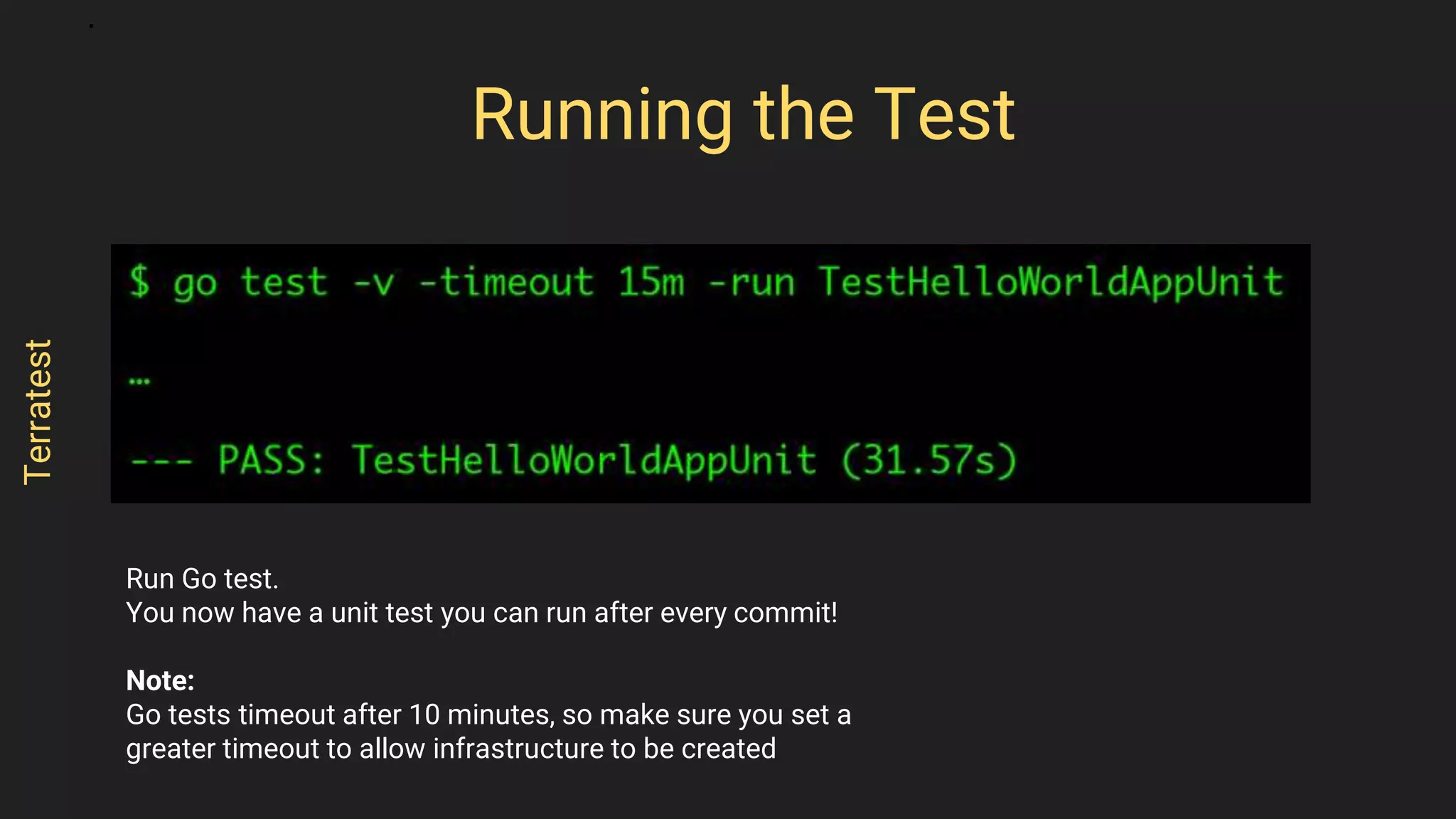 Run Go test.
You now have a unit test you can run after every commit!
Note:
Go tests timeout after 10 minutes, so make sure you set a
greater timeout to allow infrastructure to be created
Running the Test
Terratest
 