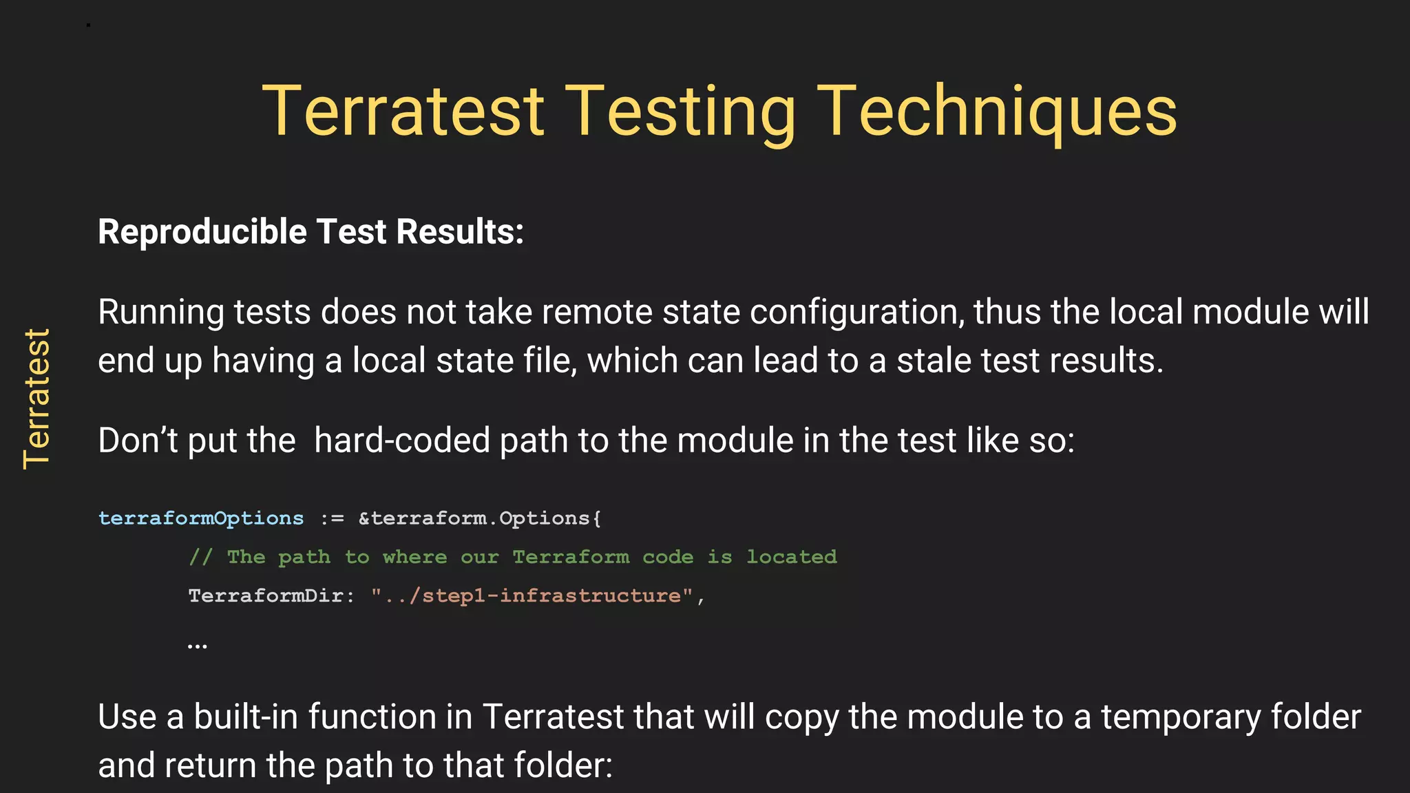 Reproducible Test Results:
Running tests does not take remote state configuration, thus the local module will
end up having a local state file, which can lead to a stale test results.
Don’t put the hard-coded path to the module in the test like so:
terraformOptions := &terraform.Options{
// The path to where our Terraform code is located
TerraformDir: "../step1-infrastructure",
…
Use a built-in function in Terratest that will copy the module to a temporary folder
and return the path to that folder:
Terratest Testing Techniques
Terratest
 