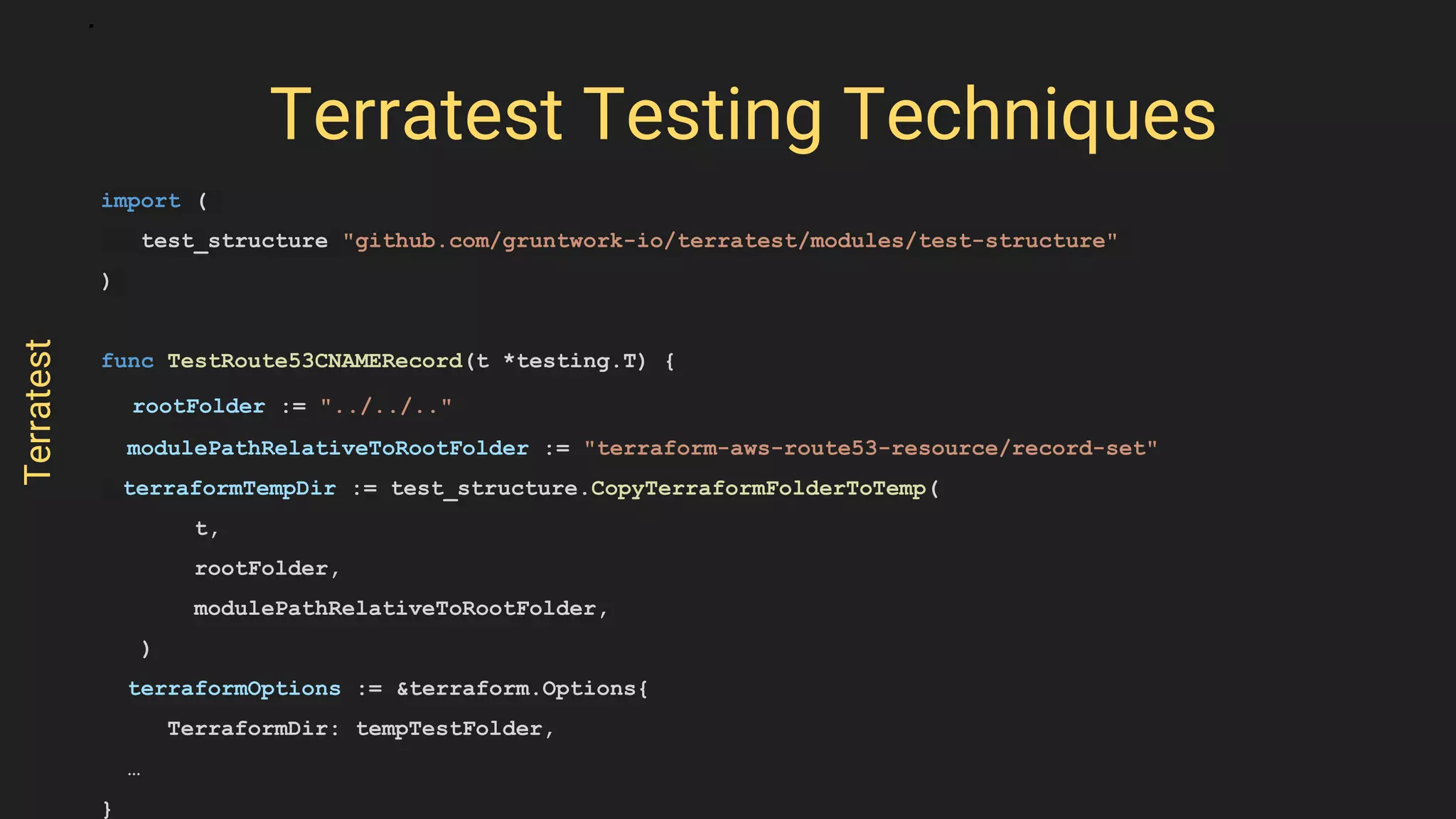 import (
test_structure "github.com/gruntwork-io/terratest/modules/test-structure"
)
func TestRoute53CNAMERecord(t *testing.T) {
rootFolder := "../../.."
modulePathRelativeToRootFolder := "terraform-aws-route53-resource/record-set"
terraformTempDir := test_structure.CopyTerraformFolderToTemp(
t,
rootFolder,
modulePathRelativeToRootFolder,
)
terraformOptions := &terraform.Options{
TerraformDir: tempTestFolder,
…
}
Terratest Testing Techniques
Terratest
 