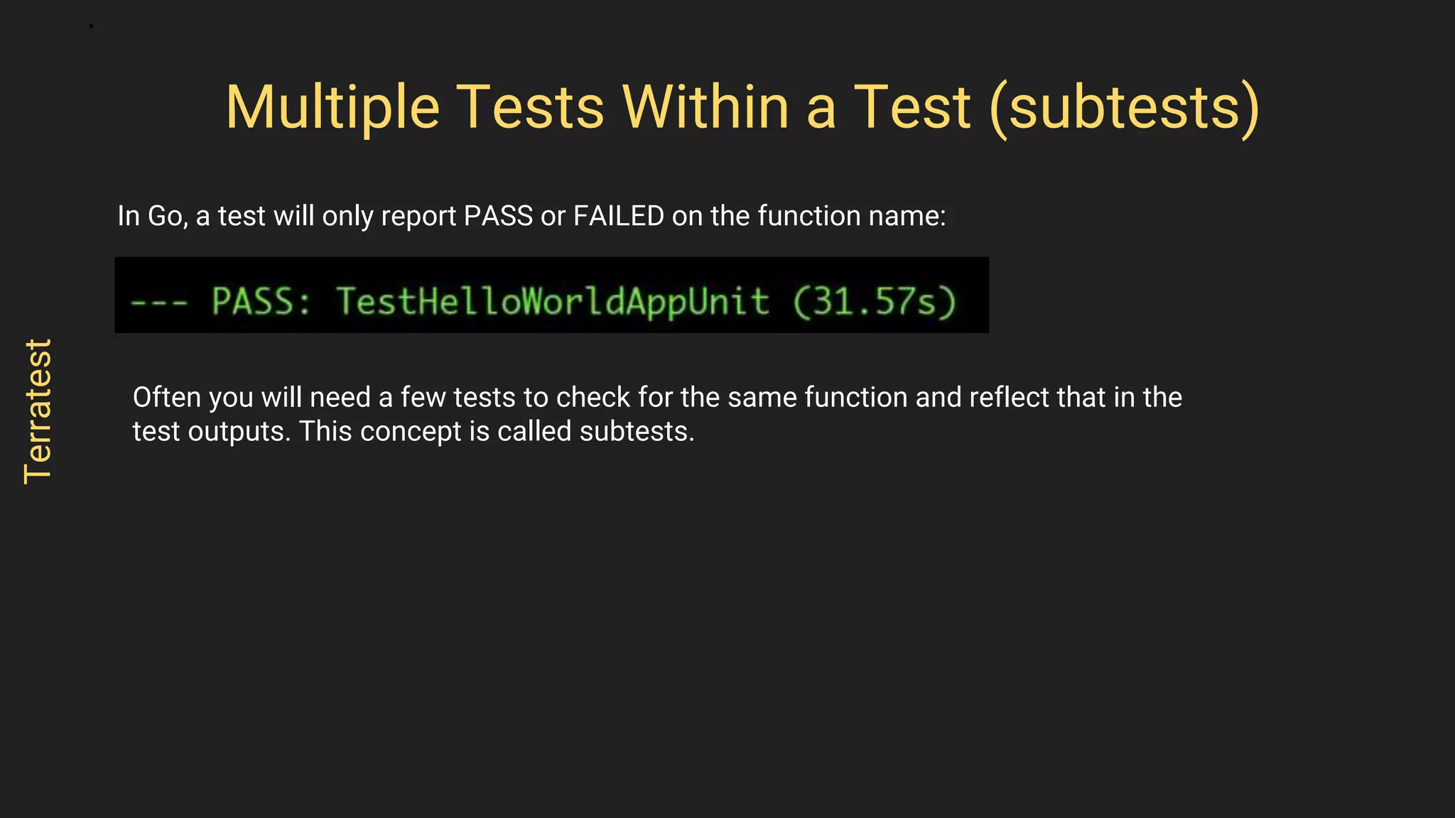 In Go, a test will only report PASS or FAILED on the function name:
Multiple Tests Within a Test (subtests)
Terratest
Often you will need a few tests to check for the same function and reflect that in the
test outputs. This concept is called subtests.
 