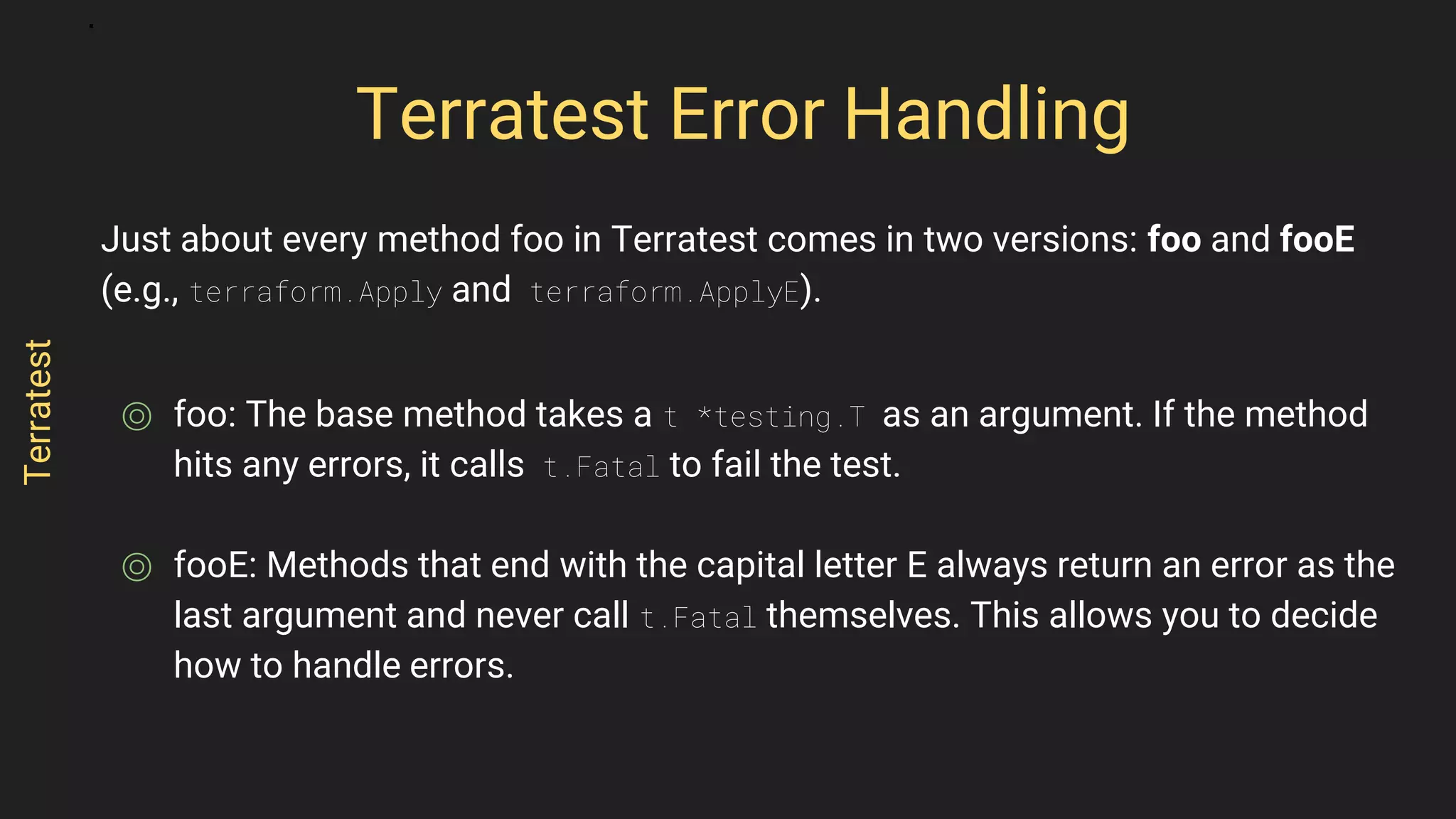 Just about every method foo in Terratest comes in two versions: foo and fooE
(e.g., terraform.Apply and terraform.ApplyE).
⌾ foo: The base method takes a t *testing.T as an argument. If the method
hits any errors, it calls t.Fatal to fail the test.
⌾ fooE: Methods that end with the capital letter E always return an error as the
last argument and never call t.Fatal themselves. This allows you to decide
how to handle errors.
Terratest Error Handling
Terratest
 
