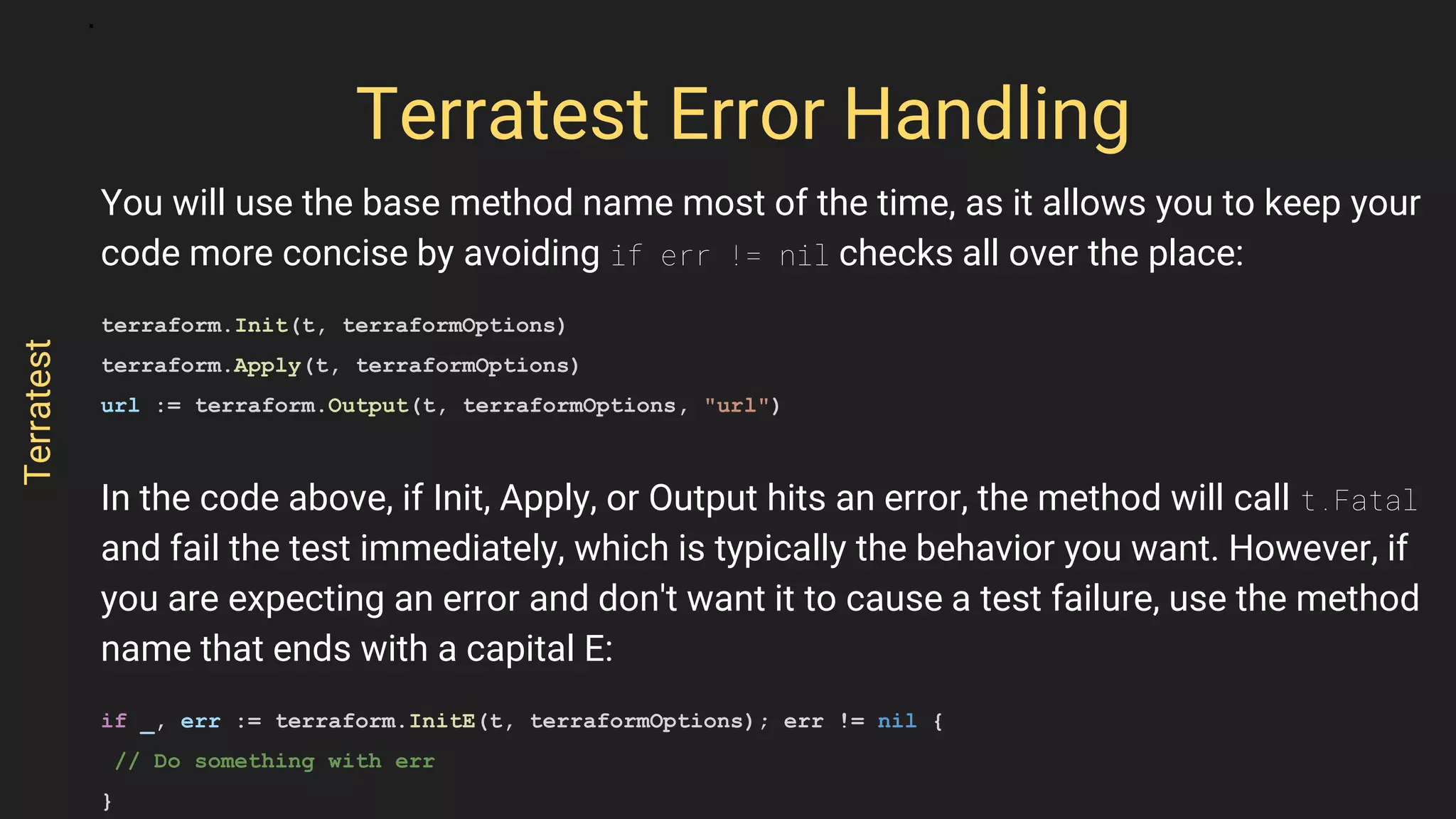 You will use the base method name most of the time, as it allows you to keep your
code more concise by avoiding if err != nil checks all over the place:
terraform.Init(t, terraformOptions)
terraform.Apply(t, terraformOptions)
url := terraform.Output(t, terraformOptions, "url")
In the code above, if Init, Apply, or Output hits an error, the method will call t.Fatal
and fail the test immediately, which is typically the behavior you want. However, if
you are expecting an error and don't want it to cause a test failure, use the method
name that ends with a capital E:
if _, err := terraform.InitE(t, terraformOptions); err != nil {
// Do something with err
}
Terratest Error Handling
Terratest
 