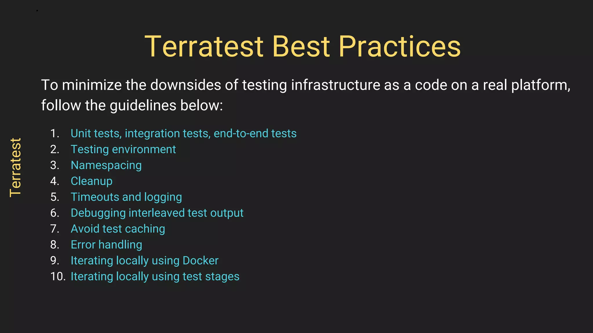 To minimize the downsides of testing infrastructure as a code on a real platform,
follow the guidelines below:
1. Unit tests, integration tests, end-to-end tests
2. Testing environment
3. Namespacing
4. Cleanup
5. Timeouts and logging
6. Debugging interleaved test output
7. Avoid test caching
8. Error handling
9. Iterating locally using Docker
10. Iterating locally using test stages
Terratest Best Practices
Terratest
 