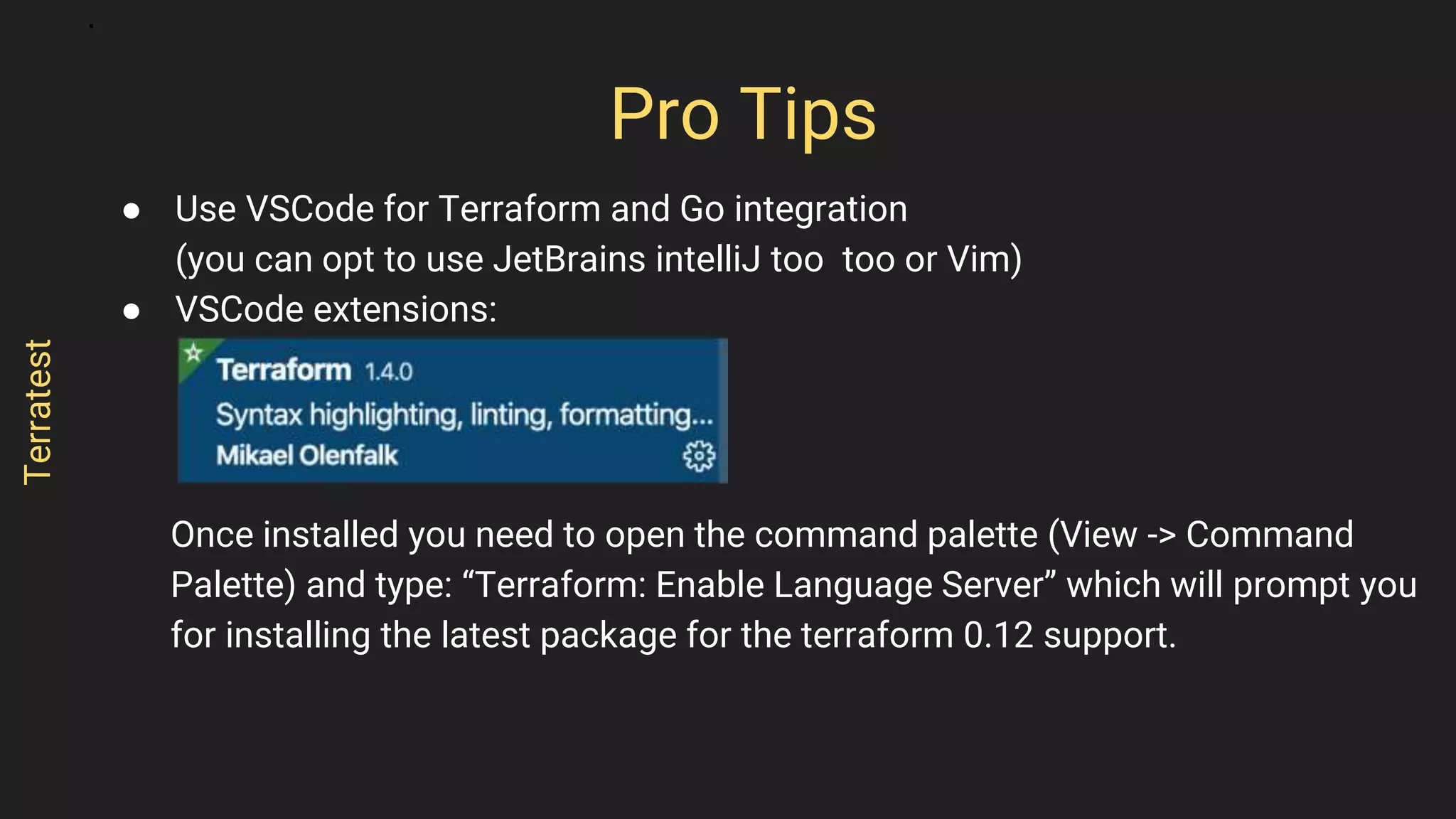 ● Use VSCode for Terraform and Go integration
(you can opt to use JetBrains intelliJ too too or Vim)
● VSCode extensions:
Once installed you need to open the command palette (View -> Command
Palette) and type: “Terraform: Enable Language Server” which will prompt you
for installing the latest package for the terraform 0.12 support.
Pro Tips
Terratest
 