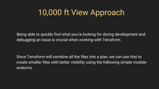10,000 ft View Approach
Since Terraform will combine all the files into a plan, we can use that to
create smaller files with better visibility using the following simple module
anatomy.
Being able to quickly find what you’re looking for during development and
debugging an issue is crucial when working with Terraform.
 