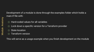 Development of a module is done through the examples folder which holds a
main.tf file with:
⌾ Hard-coded values for all variables
⌾ Lock down a specific version for a Terraform provider
⌾ State location
⌾ Terraform version
This will serve as a usage example when you finish development on the module
ModuleAnatomy
 