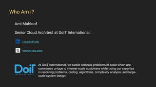 Ami Mahloof
Senior Cloud Architect at DoIT International.
LinkedIn Profile
Medium blog posts
Who Am I?
At DoiT International, we tackle complex problems of scale which are
sometimes unique to internet-scale customers while using our expertise
in resolving problems, coding, algorithms, complexity analysis, and large-
scale system design.
 