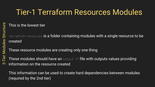 Tier-1 Terraform Resources Modules
This is the lowest tier
terraform-resources is a folder containing modules with a single resource to be
created
These resource modules are creating only one thing
These modules should have an output.tf file with outputs values providing
information on the resource created
This information can be used to create hard dependencies between modules
(required by the 2nd tier)
3-TierModulesStructure
 