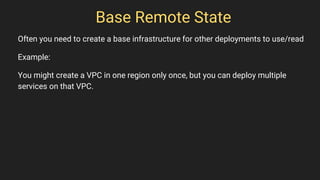 Base Remote State
Often you need to create a base infrastructure for other deployments to use/read
Example:
You might create a VPC in one region only once, but you can deploy multiple
services on that VPC.
 