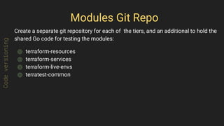 Modules Git Repo
Create a separate git repository for each of the tiers, and an additional to hold the
shared Go code for testing the modules:
⌾ terraform-resources
⌾ terraform-services
⌾ terraform-live-envs
⌾ terratest-common
Codeversioning
 