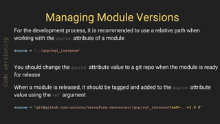 Managing Module Versions
For the development process, it is recommended to use a relative path when
working with the source attribute of a module
source = "../gcp/sql_instance"
You should change the source attribute value to a git repo when the module is ready
for release
When a module is released, it should be tagged and added to the source attribute
value using the ref argument
source = "git@github.com:unicorn/terraform-resources//gcp/sql_instance?ref=...v1.0.0"
Codeversioning
 