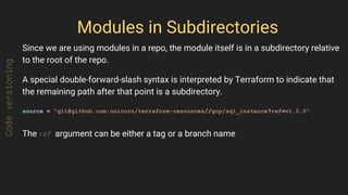 Modules in Subdirectories
Since we are using modules in a repo, the module itself is in a subdirectory relative
to the root of the repo.
A special double-forward-slash syntax is interpreted by Terraform to indicate that
the remaining path after that point is a subdirectory.
source = "git@github.com:unicorn/terraform-resources//gcp/sql_instance?ref=v1.0.0"
The ref argument can be either a tag or a branch name
Codeversioning
 