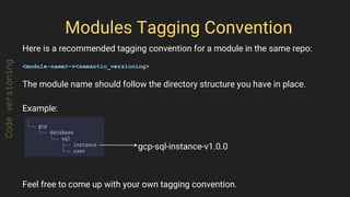 Modules Tagging Convention
Here is a recommended tagging convention for a module in the same repo:
<module-name>-v<semantic_versioning>
The module name should follow the directory structure you have in place.
Example:
Feel free to come up with your own tagging convention.
Codeversioning
gcp-sql-instance-v1.0.0
 