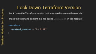 Lock Down Terraform Version
Lock down the Terraform version that was used to create the module.
Place the following content in a file called versions.tf in the module:
terraform {
required_version = ">= 0.12"
}
TerraformModulesBestPractices
 