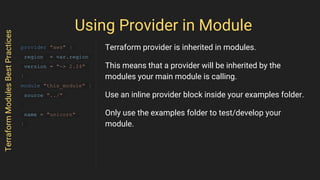 Using Provider in Module
TerraformModulesBestPractices
provider "aws" {
region = var.region
version = "~> 2.24"
}
module "this_module" {
source "../"
name = "unicorn"
}
Terraform provider is inherited in modules.
This means that a provider will be inherited by the
modules your main module is calling.
Use an inline provider block inside your examples folder.
Only use the examples folder to test/develop your
module.
 