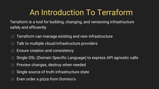 An Introduction To Terraform
⌾ Terraform can manage existing and new infrastructure
⌾ Talk to multiple cloud/infrastructure providers
⌾ Ensure creation and consistency
⌾ Single DSL (Domain Specific Language) to express API agnostic calls
⌾ Preview changes, destroy when needed
⌾ Single source of truth infrastructure state
⌾ Even order a pizza from Domino’s
Terraform is a tool for building, changing, and versioning infrastructure
safely and efficiently
 