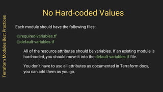 No Hard-coded Values
Each module should have the following files:
⌾required-variables.tf
⌾default-variables.tf
All of the resource attributes should be variables. If an existing module is
hard-coded, you should move it into the default-variables.tf file.
You don’t have to use all attributes as documented in Terraform docs,
you can add them as you go.
TerraformModulesBestPractices
 