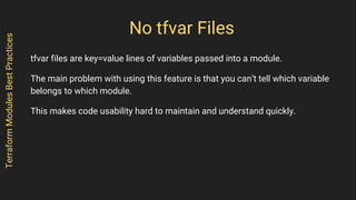 No tfvar Files
tfvar files are key=value lines of variables passed into a module.
The main problem with using this feature is that you can’t tell which variable
belongs to which module.
This makes code usability hard to maintain and understand quickly.
TerraformModulesBestPractices
 