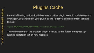 Plugins Cache
Instead of having to download the same provider plugin to each module over and
over again, you should set your plugin cache folder via an environment variable
like so:
export TF_PLUGIN_CACHE_DIR="$HOME/.terraform.d/plugin-cache"
This will ensure that the provider plugin is linked to this folder and speed up
running Terraform init on new modules.
TerraformModulesBestPractices
 