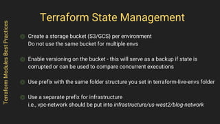Terraform State Management
⌾ Create a storage bucket (S3/GCS) per environment
Do not use the same bucket for multiple envs
⌾ Enable versioning on the bucket - this will serve as a backup if state is
corrupted or can be used to compare concurrent executions
⌾ Use prefix with the same folder structure you set in terraform-live-envs folder
⌾ Use a separate prefix for infrastructure
i.e., vpc-network should be put into infrastructure/us-west2/blog-network
TerraformModulesBestPractices
 