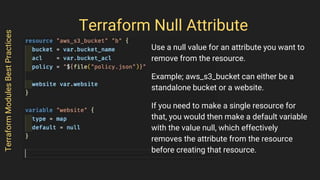 Terraform Null Attribute
Use a null value for an attribute you want to
remove from the resource.
Example; aws_s3_bucket can either be a
standalone bucket or a website.
If you need to make a single resource for
that, you would then make a default variable
with the value null, which effectively
removes the attribute from the resource
before creating that resource.
TerraformModulesBestPractices
 