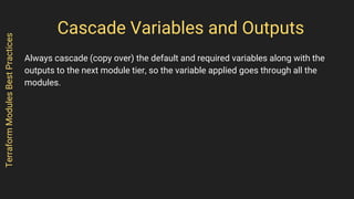 Cascade Variables and Outputs
Always cascade (copy over) the default and required variables along with the
outputs to the next module tier, so the variable applied goes through all the
modules.
TerraformModulesBestPractices
 