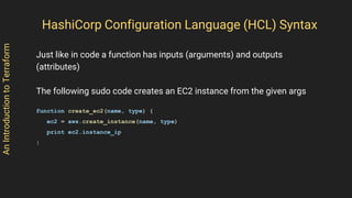 AnIntroductiontoTerraform
Just like in code a function has inputs (arguments) and outputs
(attributes)
The following sudo code creates an EC2 instance from the given args
function create_ec2(name, type) {
ec2 = aws.create_instance(name, type)
print ec2.instance_ip
}
HashiCorp Configuration Language (HCL) Syntax
 