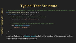 Typical Test Structure
// TestVPCCreatedWithDefaults - test VPC is created without overriding any of the default variables
func TestVPCCreatedWithDefaults(t *testing.T) {
terraformOptions := &terraform.Options{
// The path to where our Terraform code is located
TerraformDir: "../step1-infrastructure",
// Variables to pass to our Terraform code using -var options
Vars: map[string]interface{}{
"region": "us-east-1",
},
}
}
TerraformTestingwithTerratest
terraformOptions is a Golang struct defining the location of the code, as well as
terraform variables for the execution.
 