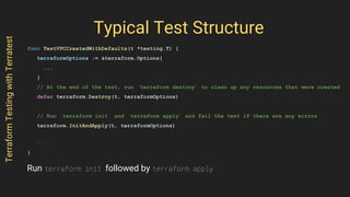Typical Test Structure
func TestVPCCreatedWithDefaults(t *testing.T) {
terraformOptions := &terraform.Options{
...
}
// At the end of the test, run `terraform destroy` to clean up any resources that were created
defer terraform.Destroy(t, terraformOptions)
// Run `terraform init` and `terraform apply` and fail the test if there are any errors
terraform.InitAndApply(t, terraformOptions)
...
}
TerraformTestingwithTerratest
Run terraform init followed by terraform apply
 