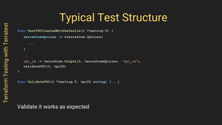 Typical Test Structure
func TestVPCCreatedWithDefaults(t *testing.T) {
terraformOptions := &terraform.Options{
...
}
…
vpc_id := terraform.Output(t, terraformOptions, "vpc_id"),
validateVPC(t, vpcID)
}
func ValidateVPC(t *testing.T, vpcID string) {...}
TerraformTestingwithTerratest
Validate it works as expected
 