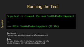 Run Go test.
You now have a unit test you can run after every commit!
Note:
Go tests timeout after 10 minutes, so make sure you set a
greater timeout to allow infrastructure to be created
Running the Test
Terratest
 