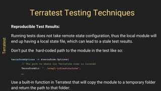 Reproducible Test Results:
Running tests does not take remote state configuration, thus the local module will
end up having a local state file, which can lead to a stale test results.
Don’t put the hard-coded path to the module in the test like so:
terraformOptions := &terraform.Options{
// The path to where our Terraform code is located
TerraformDir: "../step1-infrastructure",
…
Use a built-in function in Terratest that will copy the module to a temporary folder
and return the path to that folder:
Terratest Testing Techniques
Terratest
 