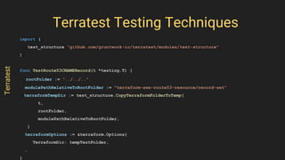 import (
test_structure "github.com/gruntwork-io/terratest/modules/test-structure"
)
func TestRoute53CNAMERecord(t *testing.T) {
rootFolder := "../../.."
modulePathRelativeToRootFolder := "terraform-aws-route53-resource/record-set"
terraformTempDir := test_structure.CopyTerraformFolderToTemp(
t,
rootFolder,
modulePathRelativeToRootFolder,
)
terraformOptions := &terraform.Options{
TerraformDir: tempTestFolder,
…
}
Terratest Testing Techniques
Terratest
 