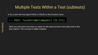 In Go, a test will only report PASS or FAILED on the function name:
Multiple Tests Within a Test (subtests)
Terratest
Often you will need a few tests to check for the same function and reflect that in the
test outputs. This concept is called subtests.
 