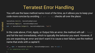 You will use the base method name most of the time, as it allows you to keep your
code more concise by avoiding if err != nil checks all over the place:
terraform.Init(t, terraformOptions)
terraform.Apply(t, terraformOptions)
url := terraform.Output(t, terraformOptions, "url")
In the code above, if Init, Apply, or Output hits an error, the method will call t.Fatal
and fail the test immediately, which is typically the behavior you want. However, if
you are expecting an error and don't want it to cause a test failure, use the method
name that ends with a capital E:
if _, err := terraform.InitE(t, terraformOptions); err != nil {
// Do something with err
}
Terratest Error Handling
Terratest
 