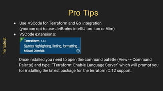 ● Use VSCode for Terraform and Go integration
(you can opt to use JetBrains intelliJ too too or Vim)
● VSCode extensions:
Once installed you need to open the command palette (View -> Command
Palette) and type: “Terraform: Enable Language Server” which will prompt you
for installing the latest package for the terraform 0.12 support.
Pro Tips
Terratest
 