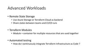Advanced Workloads
• Remote State Storage
• Use Azure Storage or Terraform Cloud as backend
• Share states between teams and CI/CD runs
• Terraform Modules
• Module = container for multiple resources that are used together
• Automated testing
• How do I continuously integrate Terraform Infrastructure as Code ?
 