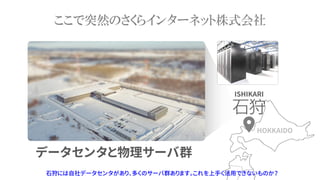 ここで突然のさくらインターネット株式会社
石狩には自社データセンタがあり、多くのサーバ群あります。これを上手く活用できないものか？
データセンタと物理サーバ群
HOKKAIDO
ISHIKARI
 